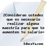 ¿Consideran ustedes que es necesario realizar alguna maestría para que te aumenten tu salario?