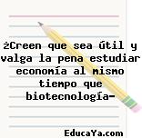 ¿Creen que sea útil y valga la pena estudiar economía al mismo tiempo que biotecnología?