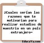 ¿Cuales serían las razones que te motivarian para realizar estudios de maestria en un país extranjero?