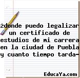 ¿donde puedo legalizar un certificado de estudios de mi carrera en la ciudad de Puebla y cuanto tiempo tarda?