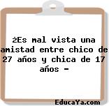 ¿Es mal vista una amistad entre chico de 27 años y chica de 17 años ?