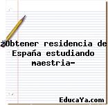 ¿Obtener residencia de España estudiando maestria?