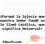 ¿Porqué la Iglesia que nuestro Señor fundó se le llamó Católica, que significa Universal?