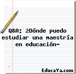 Q&A: ¿Dónde puedo estudiar una maestría en educación?