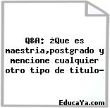 Q&A: ¿Que es maestria,postgrado y mencione cualquier otro tipo de titulo?