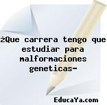 ¿Que carrera tengo que estudiar para malformaciones geneticas?