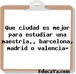 Que ciudad es mejor para estudiar una maestria.. barcelona, madrid o valencia?