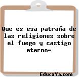 Que es esa patraña de las religiones sobre el fuego y castigo eterno?