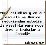 ¿Que estudios y en que escuela me México recomiendan estudiar la maestría para poder irme a trabajar a Canadá?