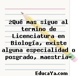 ¿Qué mas sigue al termino de Licenciatura en Biología, existe alguna especialidad o posgrado, maestria?