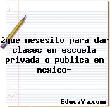 ¿que nesesito para dar clases en escuela privada o publica en mexico?