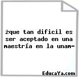 ¿que tan dificil es ser aceptado en una maestría en la unam?