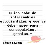 Quien sabe de intercambios estudiantiles y que se debe hacer para conseguirlos, gracias.?