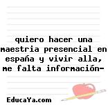 quiero hacer una maestria presencial en españa y vivir alla, me falta información?