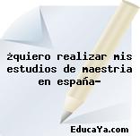 ¿quiero realizar mis estudios de maestria en españa?