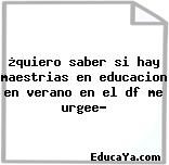 ¿quiero saber si hay maestrias en educacion en verano en el df me urgee?