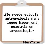 ¿Se puede estudiar antropología para luego hacer una meastría en arqueología?