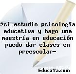 ¿si estudio psicología educativa y hago una maestría en educación puedo dar clases en preescolar?