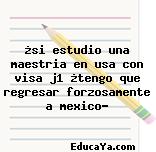 ¿si estudio una maestria en usa con visa j1 ¿tengo que regresar forzosamente a mexico?