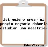 ¿si quiero crear mi propio negocio deberia estudiar una maestria?