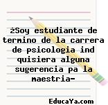 ¿Soy estudiante de termino de la carrera de psicologia ind quisiera alguna sugerencia pa la maestria?