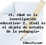 ¿1. ¿Qué es la investigación educativa? 2. ¿Cuál es el objeto de estudio de la pedagogía?