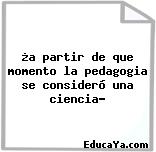 ¿a partir de que momento la pedagogia se consideró una ciencia?