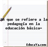 ¿A que se refiere a la pedagogía en la educación básica?