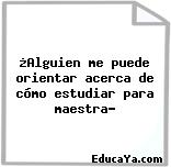 ¿Alguien me puede orientar acerca de cómo estudiar para maestra?