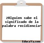 ¿Alguien sabe el significado de la palabra recidiencia?