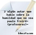 ¿ algún autor que hable sobre la humildad que no sea paulo freiré? (profesores)?