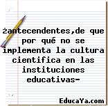 ¿antecendentes,de que por qué no se implementa la cultura cientifica en las instituciones educativas?