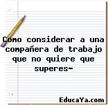 Como considerar a una compañera de trabajo que no quiere que superes?