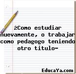 ¿Como estudiar nuevamente, o trabajar como pedagogo teniendo otro titulo?