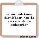 ¿como podriamos dignificar mas la carrera de la pedagogia?