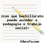 ¿con que bachillerato puedo acceder a pedagogia o trabajo social?