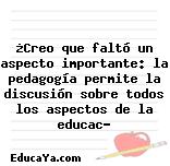 ¿Creo que faltó un aspecto importante: la pedagogía permite la discusión sobre todos los aspectos de la educac?