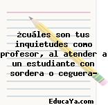 ¿cuáles son tus inquietudes como profesor, al atender a un estudiante con sordera o ceguera?