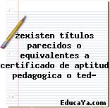 ¿existen títulos parecidos o equivalentes a certificado de aptitud pedagogica o ted?