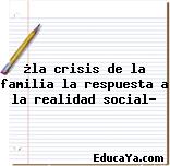 ¿la crisis de la familia la respuesta a la realidad social?