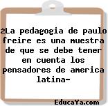 ¿La pedagogia de paulo freire es una muestra de que se debe tener en cuenta los pensadores de america latina?