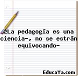 ¿La pedagogía es una ciencia?, no se estrán equivocando?