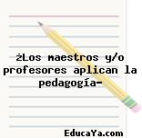 ¿Los maestros y/o profesores aplican la pedagogía?