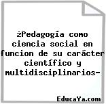 ¿Pedagogía como ciencia social en funcion de su carácter científico y multidisciplinarios?