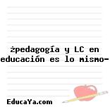 ¿pedagogía y LC en educación es lo mismo?