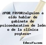 ¿POR FAVOR¿alguien a oído hablar de gabinete de psicoeducativo de león o de la clínica psyteco?