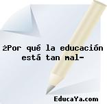 ¿Por qué la educación está tan mal?