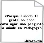 ¿Porque cuando la gente no sabe catalogar una pregunta la añade en Pedagogía?