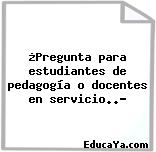 ¿Pregunta para estudiantes de pedagogía o docentes en servicio..?