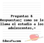 Preguntas & Respuestas: como se le llama el estudio a los adolescentes.?